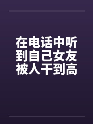 在电话中听到自己女友被人干到高潮封面